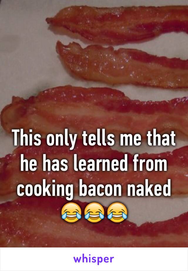 This only tells me that he has learned from cooking bacon naked 😂😂😂