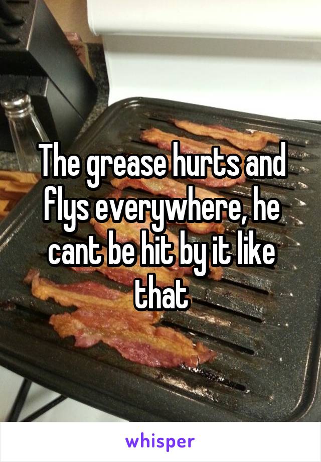 The grease hurts and flys everywhere, he cant be hit by it like that