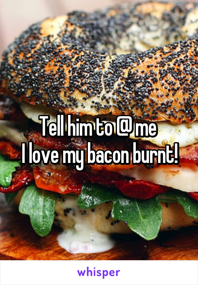 Tell him to @ me 
I love my bacon burnt!