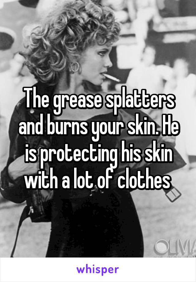 The grease splatters and burns your skin. He is protecting his skin with a lot of clothes 