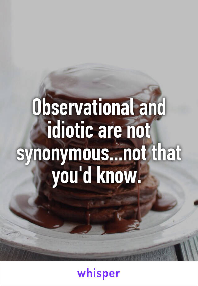 Observational and idiotic are not synonymous...not that you'd know. 