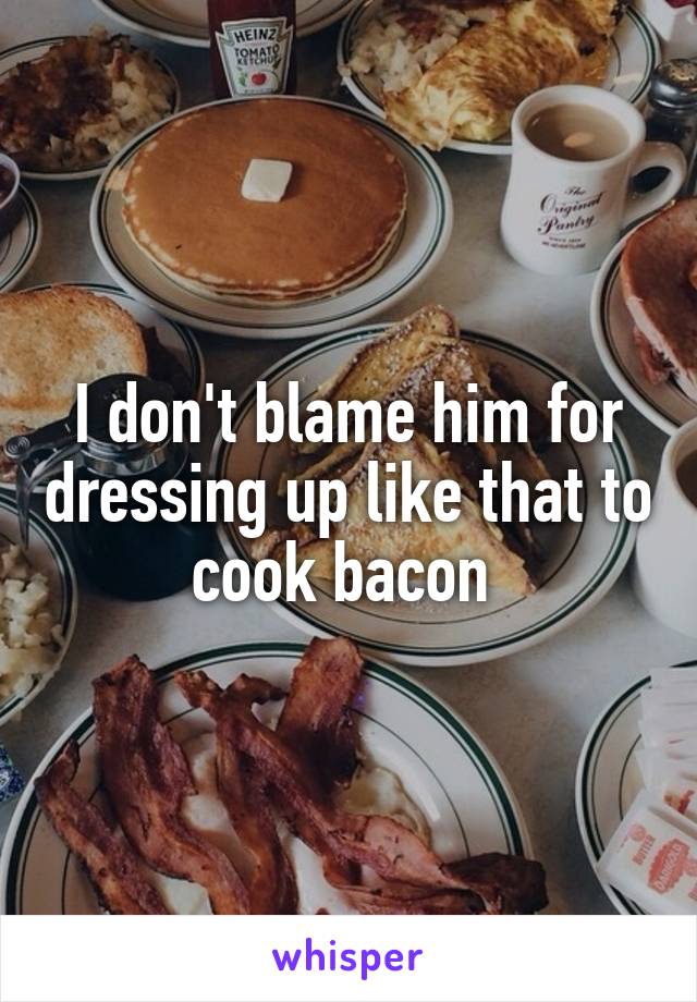 I don't blame him for dressing up like that to cook bacon 