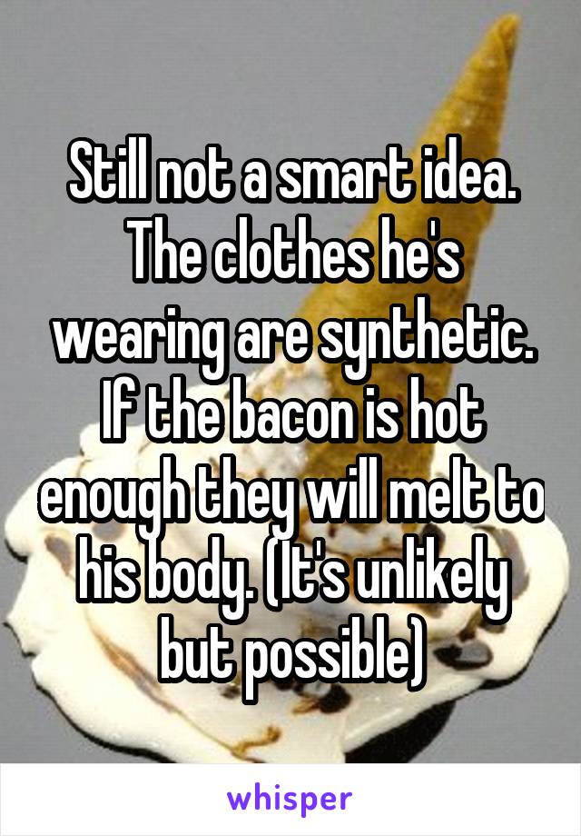 Still not a smart idea. The clothes he's wearing are synthetic. If the bacon is hot enough they will melt to his body. (It's unlikely but possible)