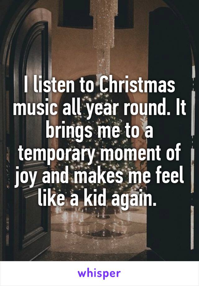 I listen to Christmas music all year round. It brings me to a temporary moment of joy and makes me feel like a kid again. 