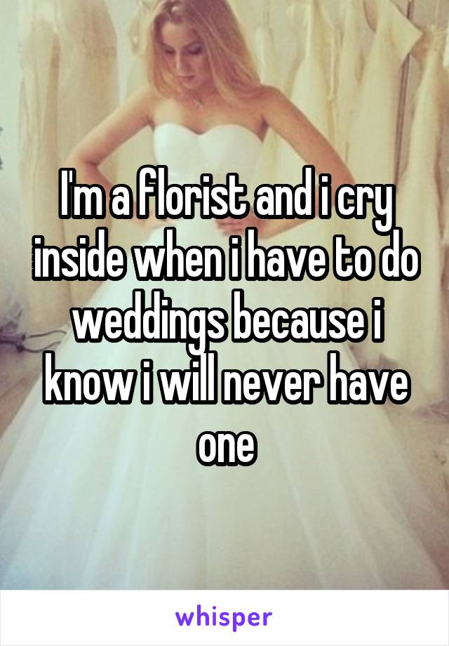I'm a florist and i cry inside when i have to do weddings because i know i will never have one