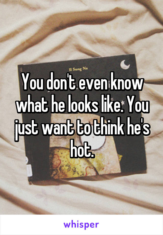 You don't even know what he looks like. You just want to think he's hot.