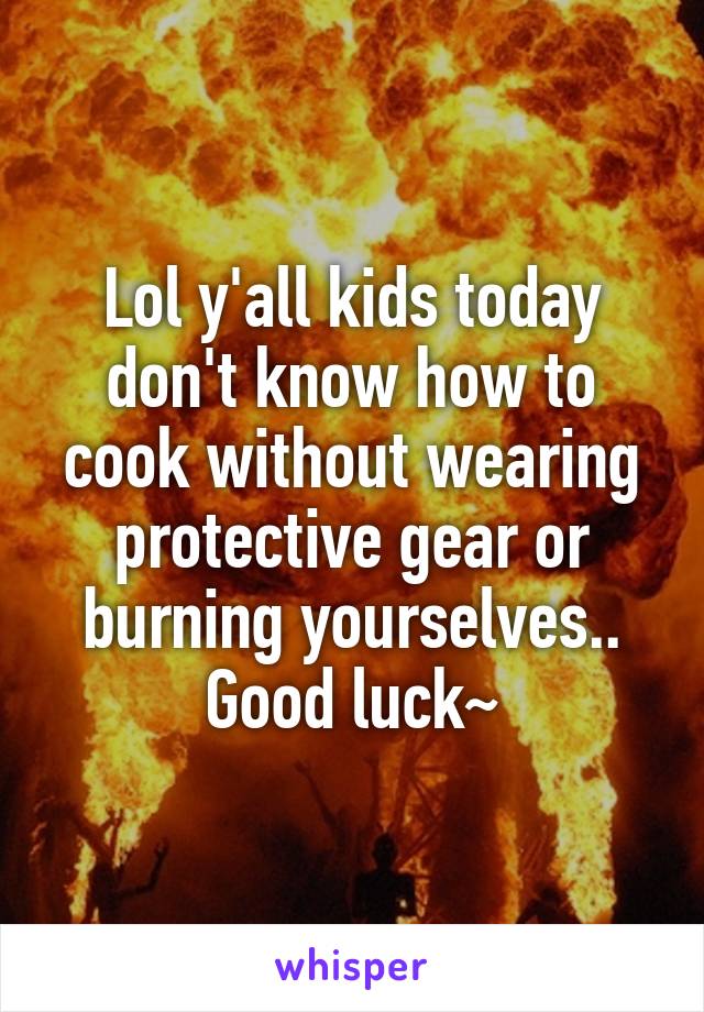 Lol y'all kids today don't know how to cook without wearing protective gear or burning yourselves.. Good luck~