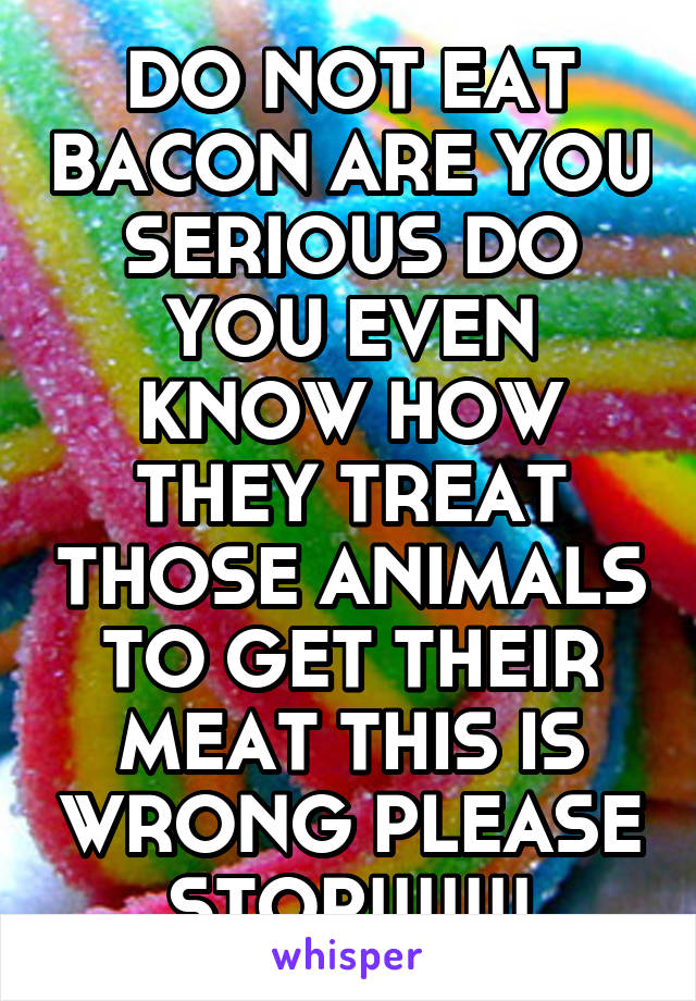 DO NOT EAT BACON ARE YOU SERIOUS DO YOU EVEN KNOW HOW THEY TREAT THOSE ANIMALS TO GET THEIR MEAT THIS IS WRONG PLEASE STOP!!!!!!!