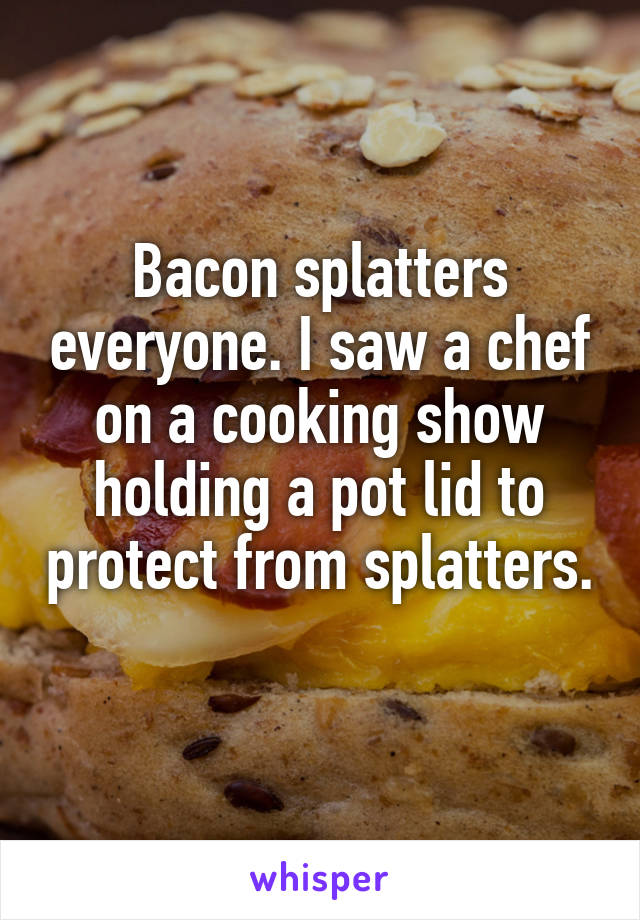 Bacon splatters everyone. I saw a chef on a cooking show holding a pot lid to protect from splatters. 