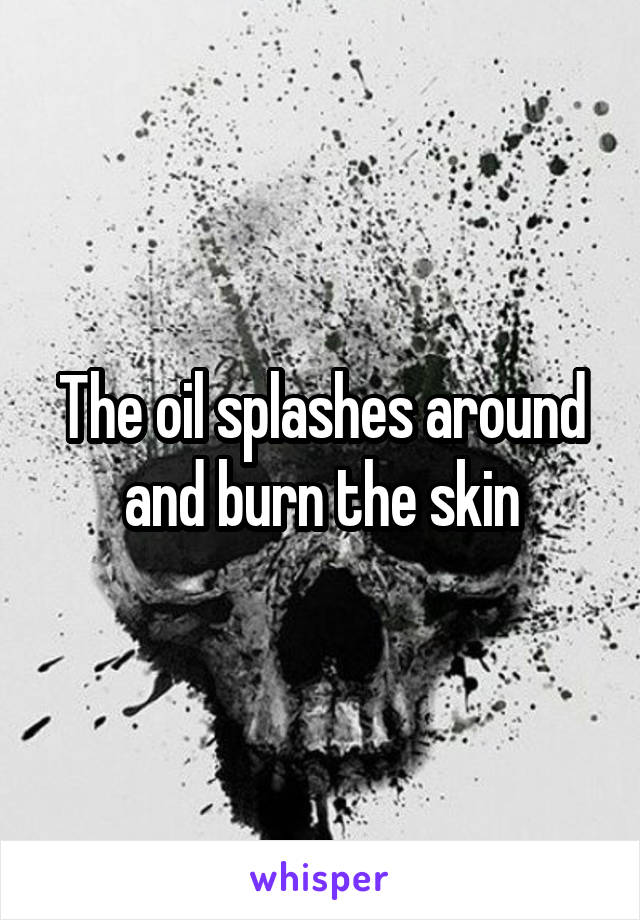 The oil splashes around and burn the skin