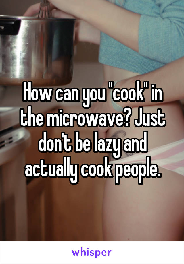 How can you ''cook'' in the microwave? Just don't be lazy and actually cook people.