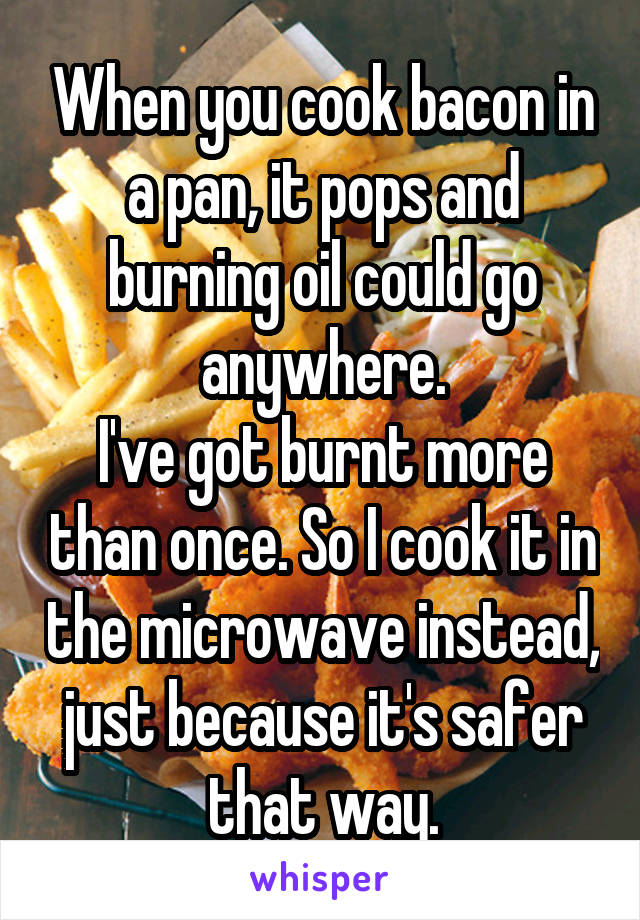 When you cook bacon in a pan, it pops and burning oil could go anywhere.
I've got burnt more than once. So I cook it in the microwave instead, just because it's safer that way.