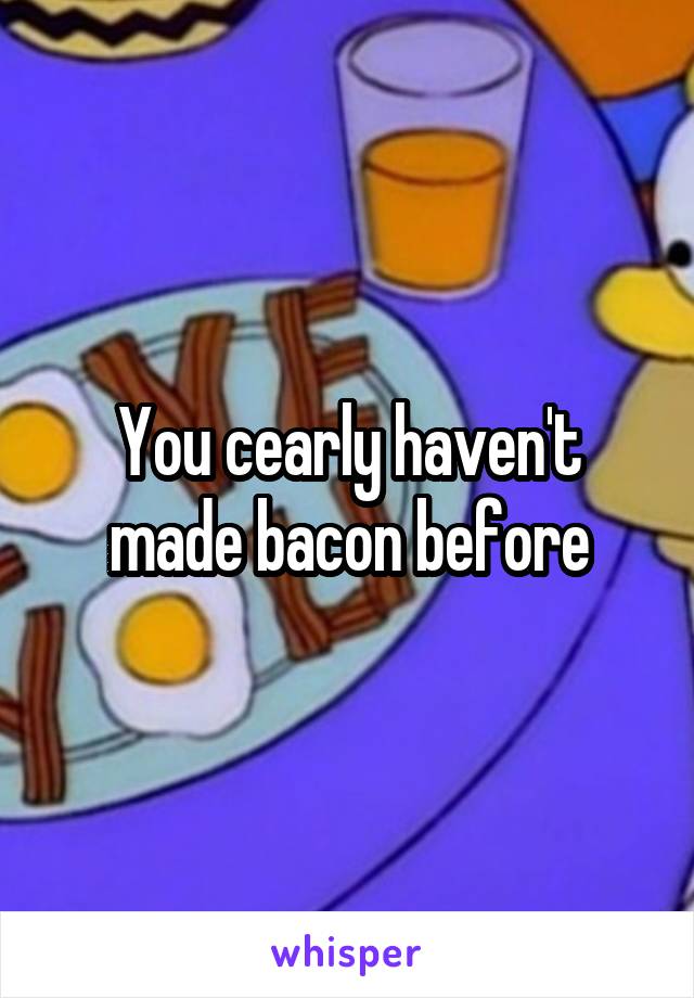 You cearly haven't made bacon before