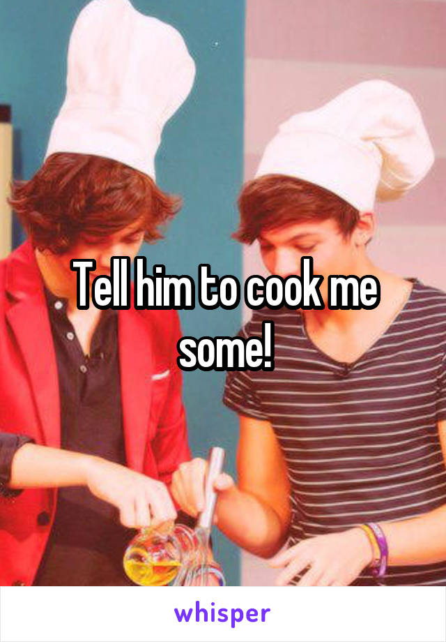 Tell him to cook me some!