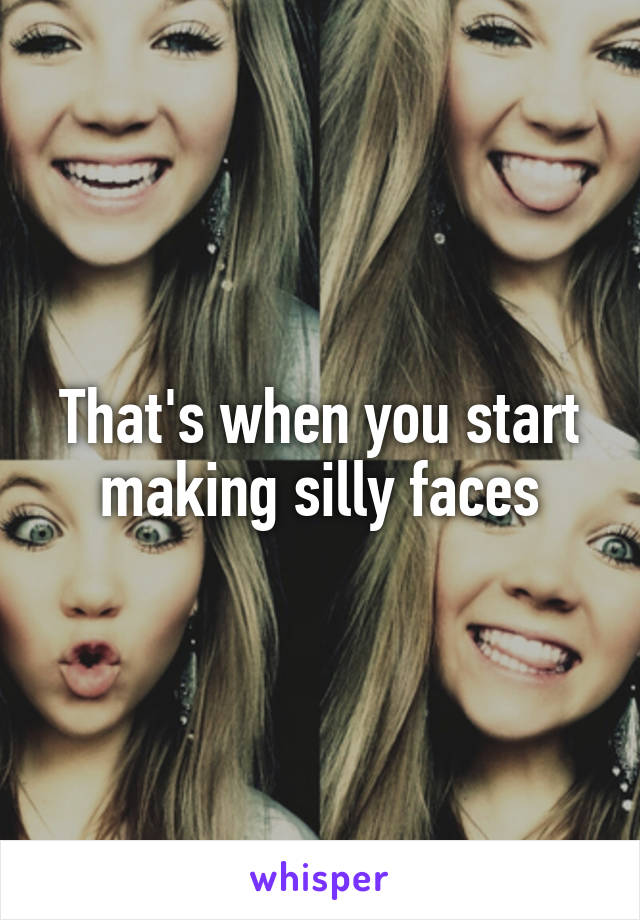 That's when you start making silly faces