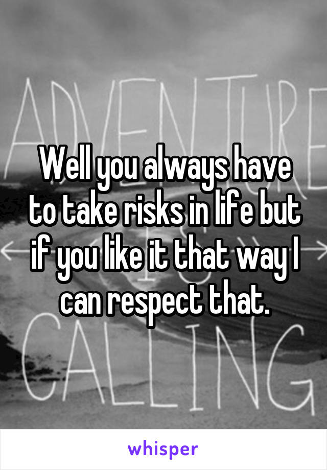 Well you always have to take risks in life but if you like it that way I can respect that.