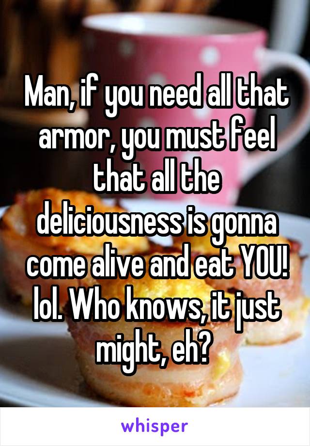 Man, if you need all that armor, you must feel that all the deliciousness is gonna come alive and eat YOU! lol. Who knows, it just might, eh? 