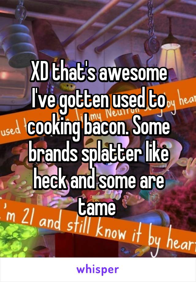 XD that's awesome
I've gotten used to cooking bacon. Some brands splatter like heck and some are tame 