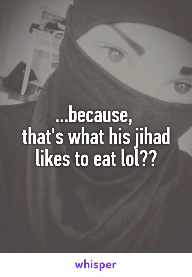 ...because, 
that's what his jihad likes to eat lol??