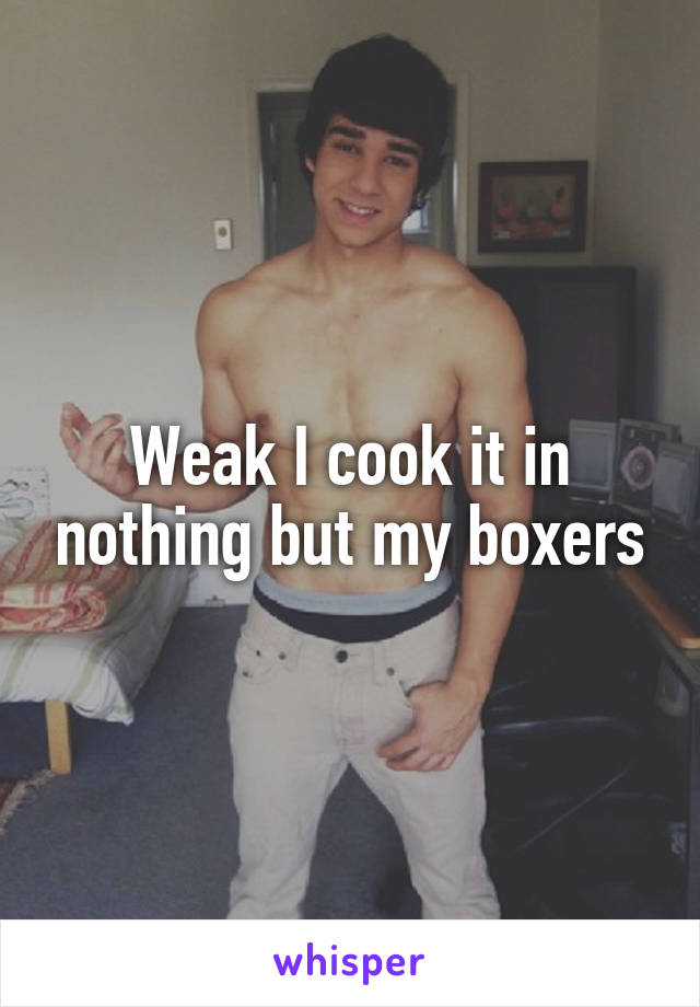 Weak I cook it in nothing but my boxers