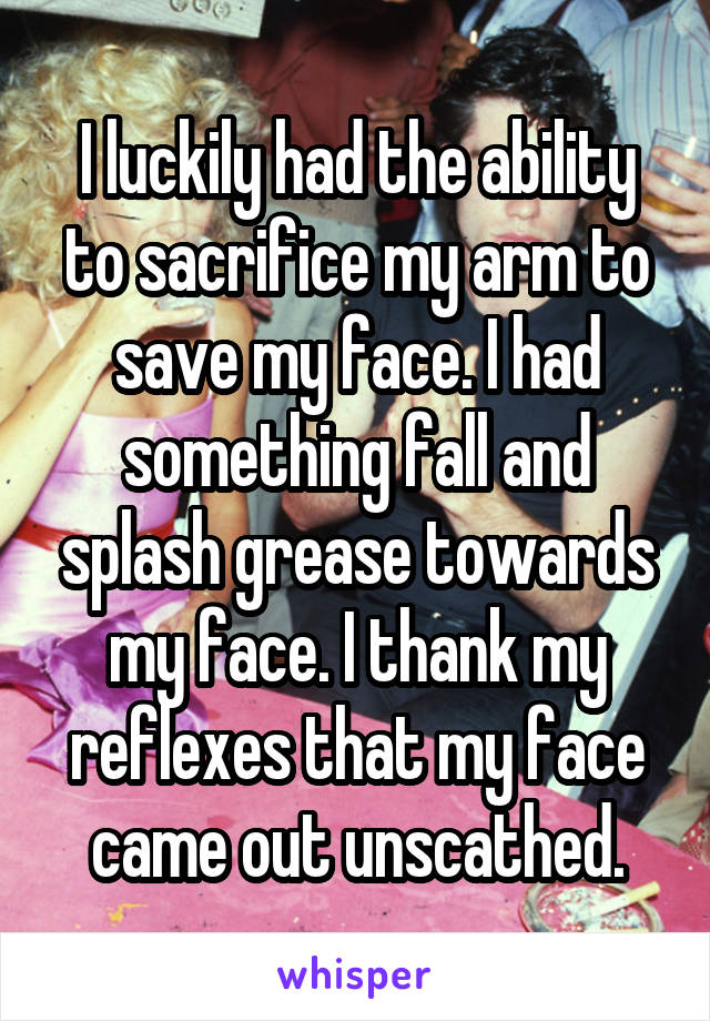 I luckily had the ability to sacrifice my arm to save my face. I had something fall and splash grease towards my face. I thank my reflexes that my face came out unscathed.