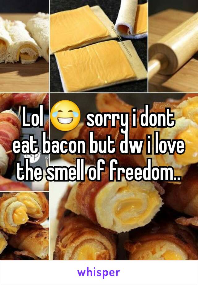 Lol 😂 sorry i dont eat bacon but dw i love the smell of freedom..