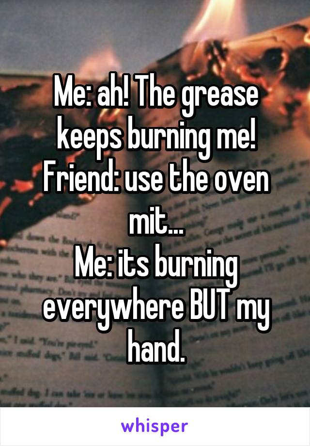 Me: ah! The grease keeps burning me!
Friend: use the oven mit...
Me: its burning everywhere BUT my hand.