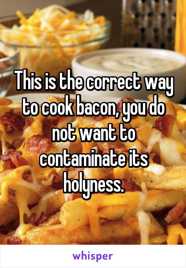 This is the correct way to cook bacon, you do not want to contaminate its holyness.