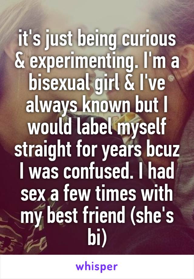 it's just being curious & experimenting. I'm a bisexual girl & I've always known but I would label myself straight for years bcuz I was confused. I had sex a few times with my best friend (she's bi)