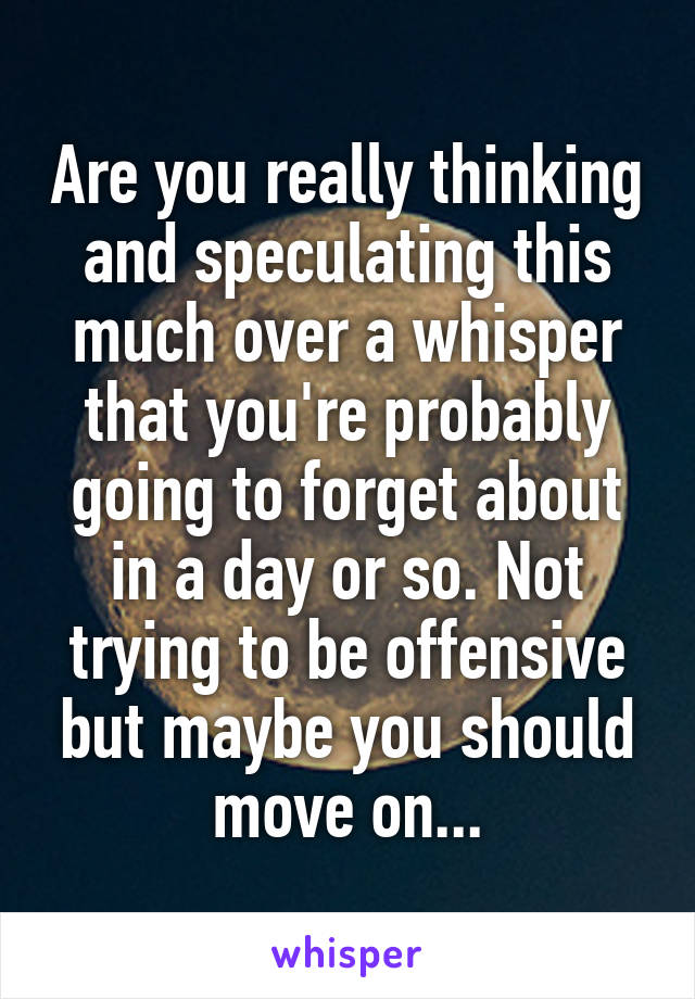 Are you really thinking and speculating this much over a whisper that you're probably going to forget about in a day or so. Not trying to be offensive but maybe you should move on...