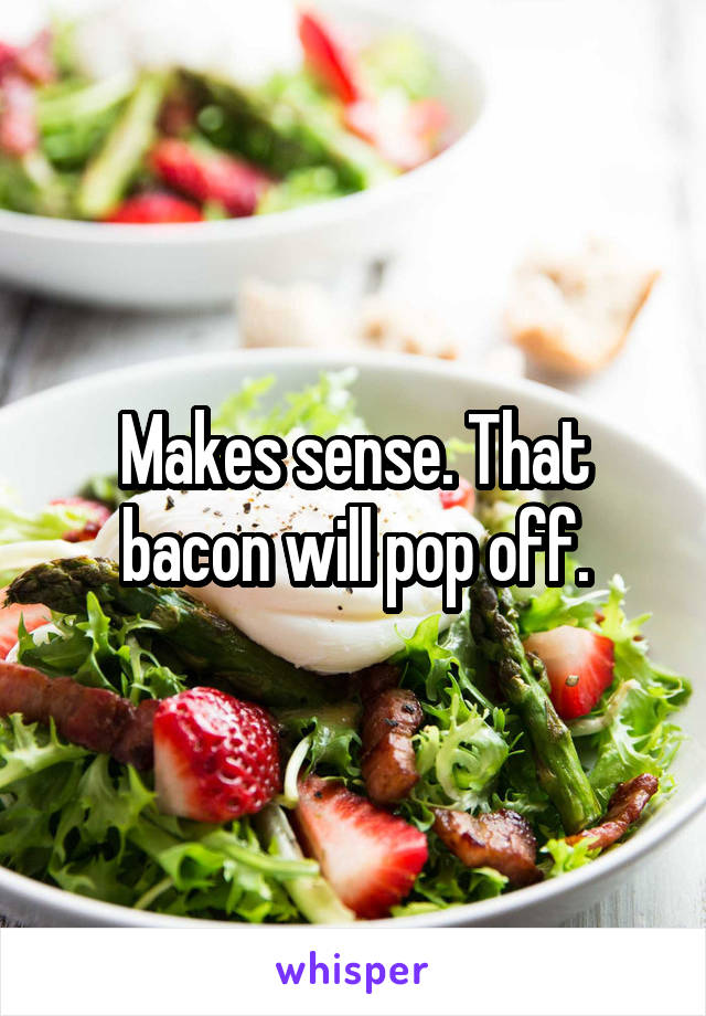 Makes sense. That bacon will pop off.