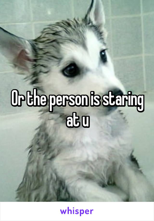 Or the person is staring at u