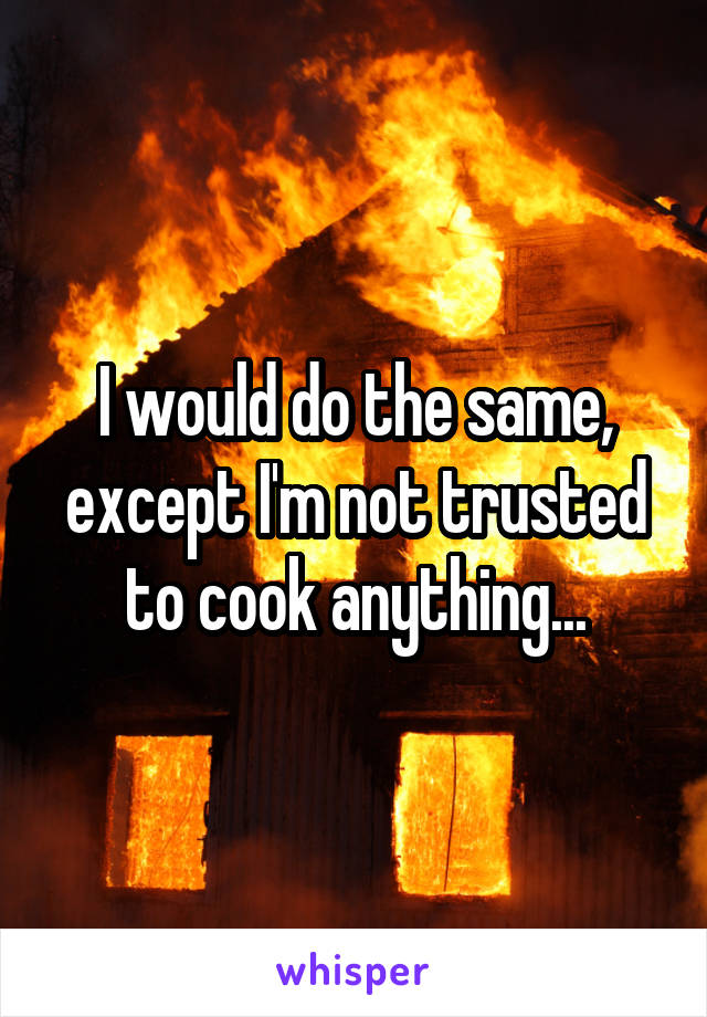 I would do the same, except I'm not trusted to cook anything...