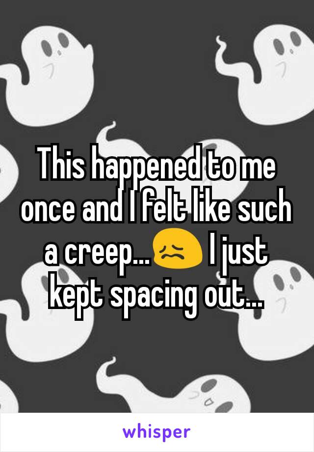 This happened to me once and I felt like such a creep...😖 I just kept spacing out...