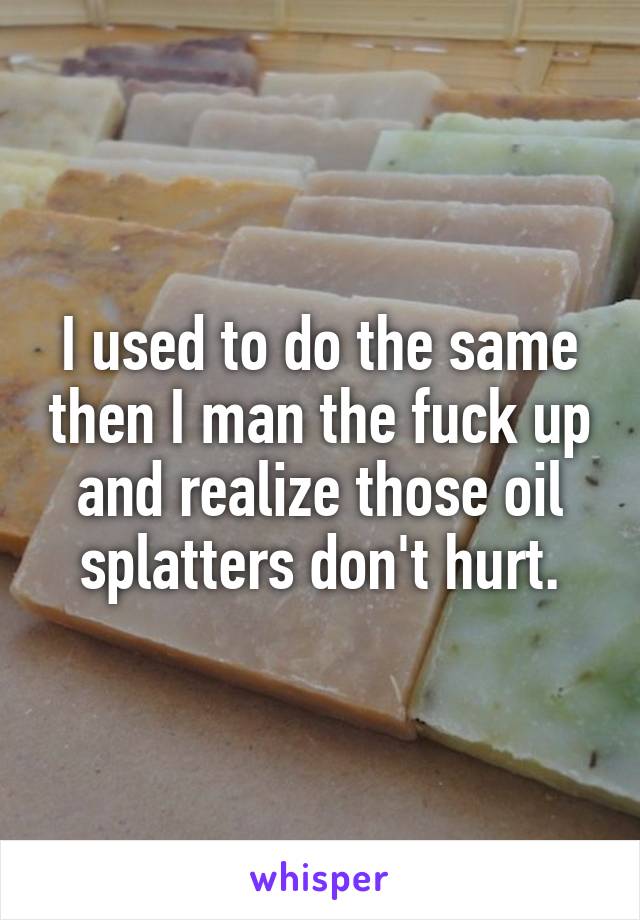 I used to do the same then I man the fuck up and realize those oil splatters don't hurt.