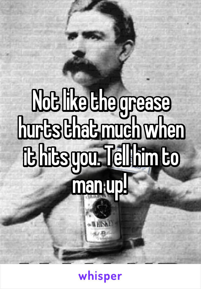 Not like the grease hurts that much when it hits you. Tell him to man up! 