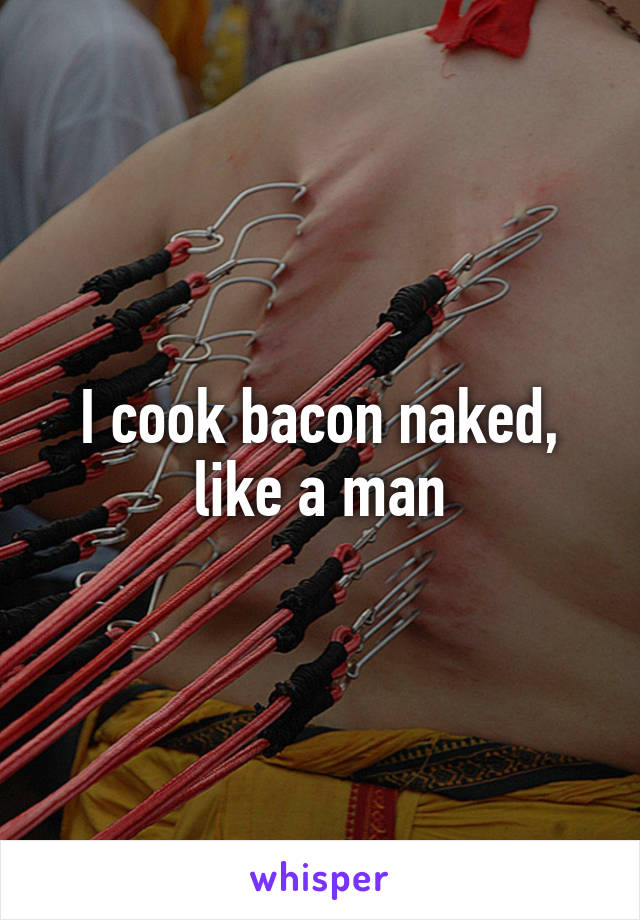 I cook bacon naked, like a man