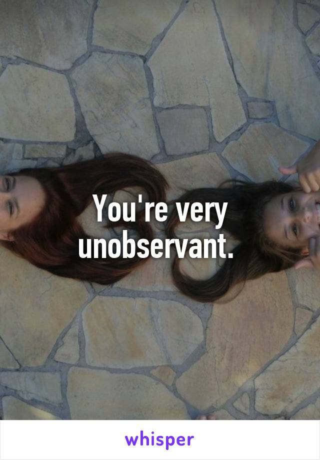 You're very unobservant. 