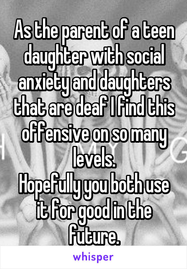 As the parent of a teen daughter with social anxiety and daughters that are deaf I find this offensive on so many levels.
Hopefully you both use it for good in the future.