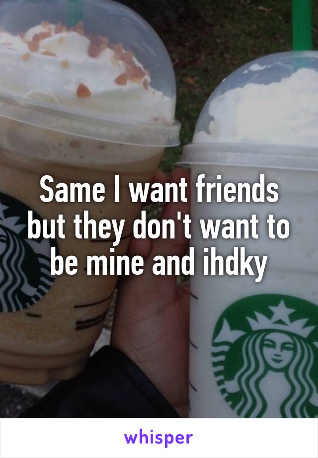 Same I want friends but they don't want to be mine and ihdky