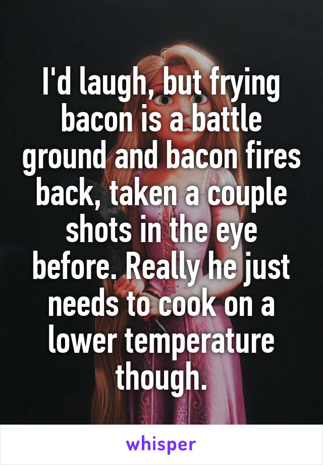 I'd laugh, but frying bacon is a battle ground and bacon fires back, taken a couple shots in the eye before. Really he just needs to cook on a lower temperature though.