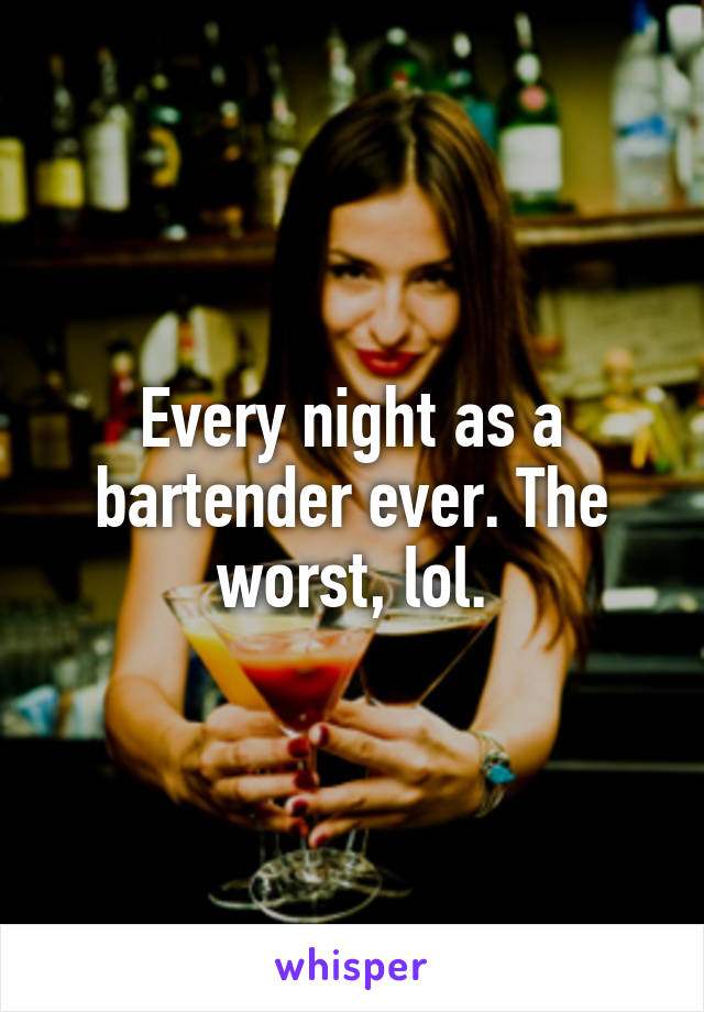 Every night as a bartender ever. The worst, lol.