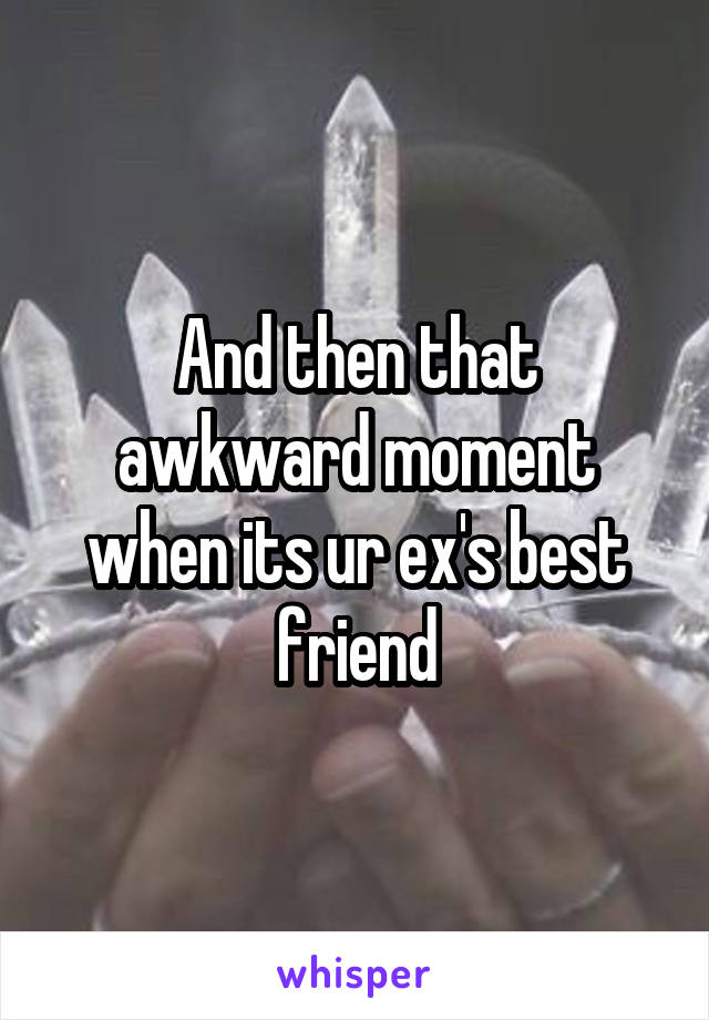 And then that awkward moment when its ur ex's best friend