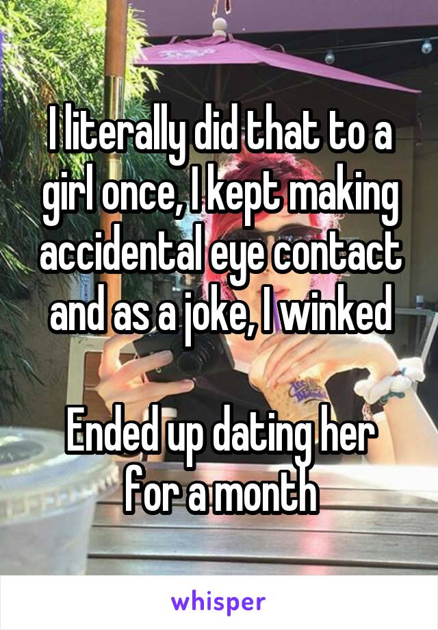 I literally did that to a girl once, I kept making accidental eye contact and as a joke, I winked

Ended up dating her for a month