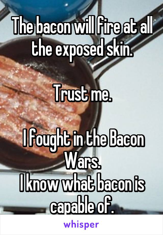 The bacon will fire at all the exposed skin.

Trust me.

 I fought in the Bacon Wars.
I know what bacon is capable of.