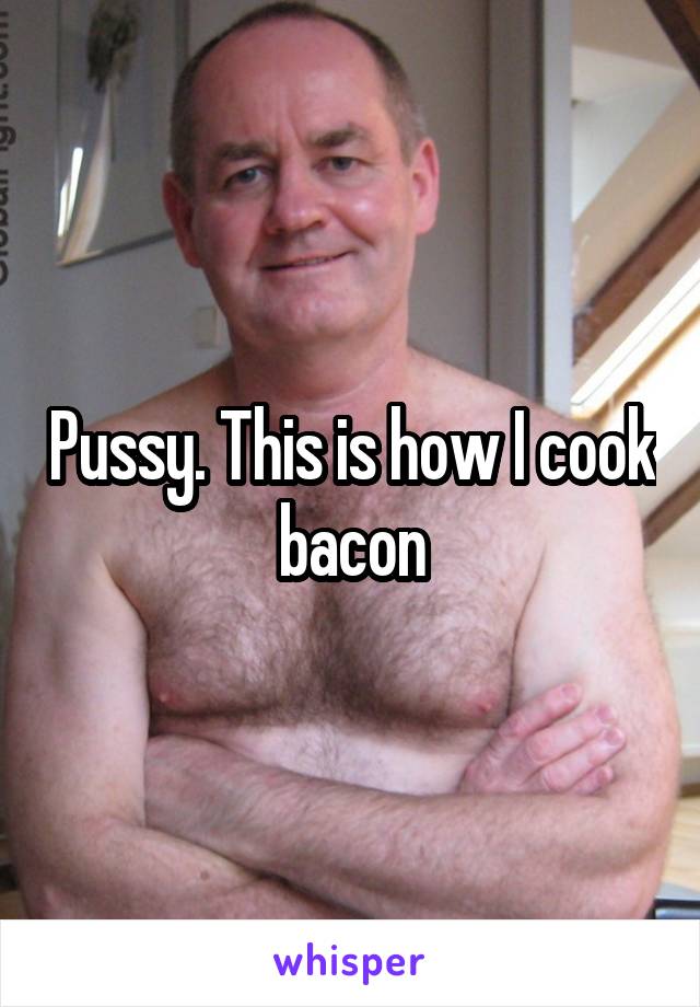 Pussy. This is how I cook bacon