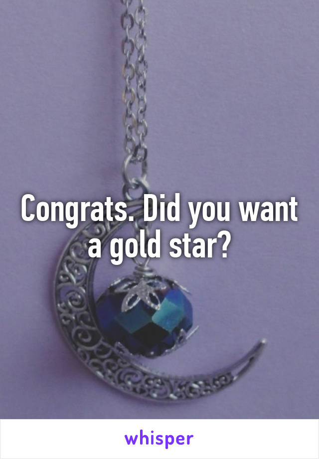 Congrats. Did you want a gold star?