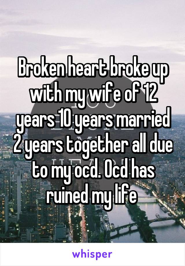 Broken heart broke up with my wife of 12 years 10 years married 2 years together all due to my ocd. Ocd has ruined my life 