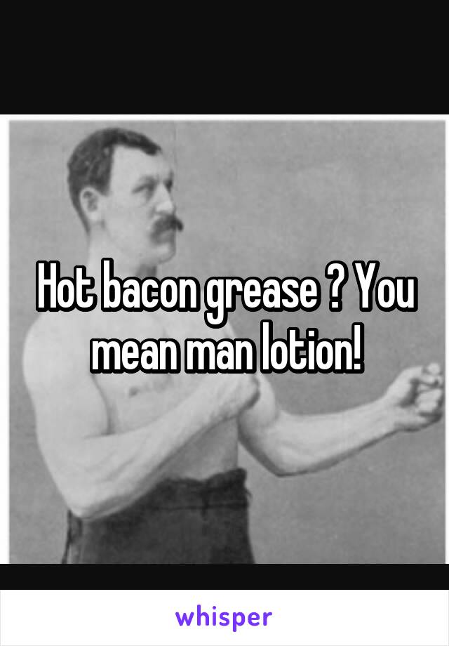 Hot bacon grease ? You mean man lotion!