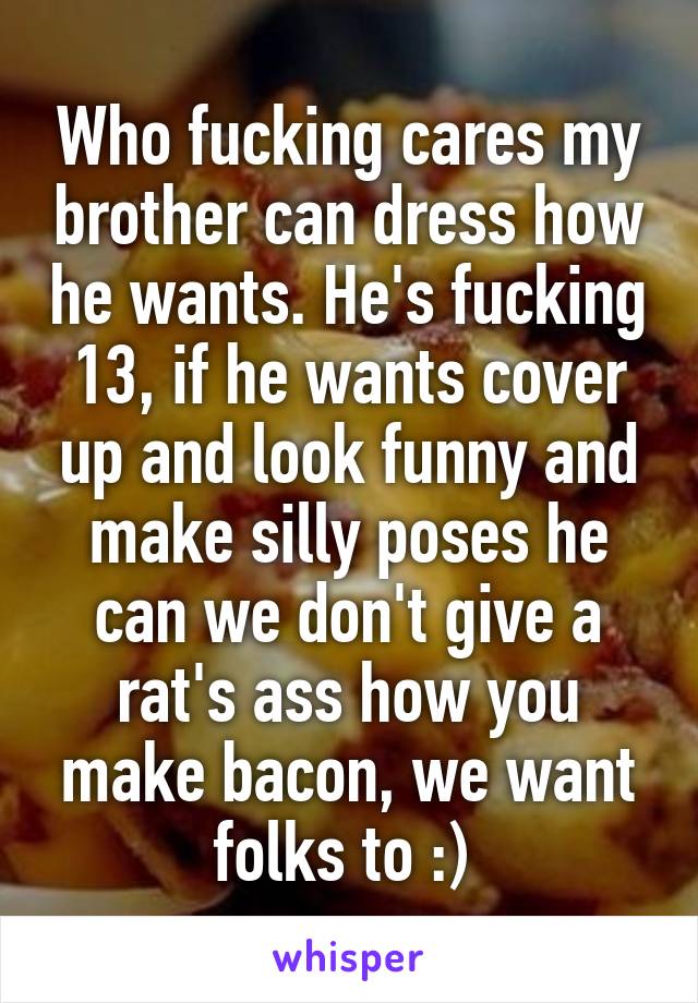 Who fucking cares my brother can dress how he wants. He's fucking 13, if he wants cover up and look funny and make silly poses he can we don't give a rat's ass how you make bacon, we want folks to :) 